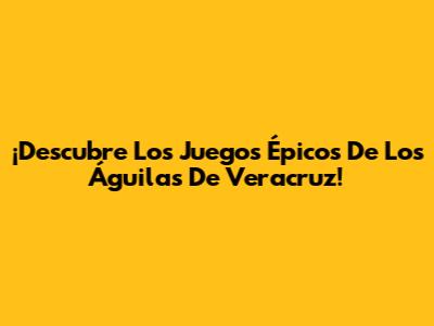 ¡Descubre Los Juegos Épicos De Los Águilas De Veracruz!