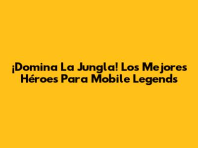 ¡Domina La Jungla! Los Mejores Héroes Para Mobile Legends