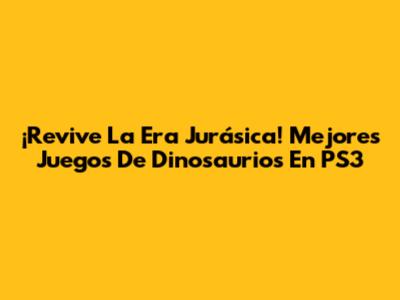 ¡Revive La Era Jurásica! Mejores Juegos De Dinosaurios En PS3