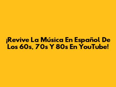 ¡Revive La Música En Español De Los 60s, 70s Y 80s En YouTube!