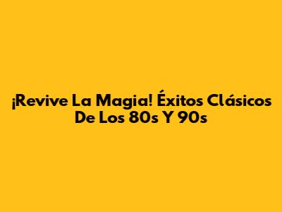 ¡Revive La Magia! Éxitos Clásicos De Los 80s Y 90s