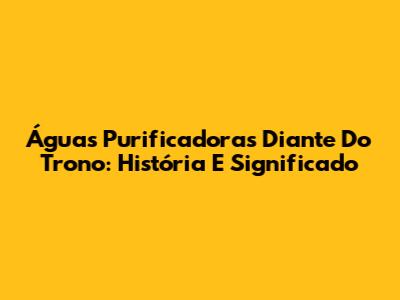 Águas Purificadoras Diante Do Trono: História E Significado