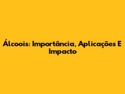 Álcoois: Importância, Aplicações E Impacto
