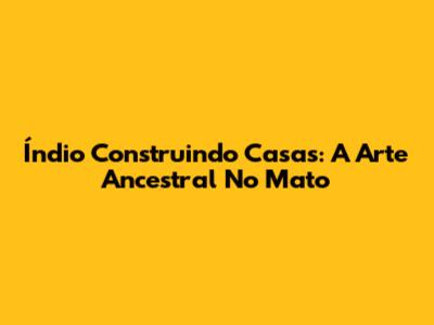 Índio Construindo Casas: A Arte Ancestral No Mato