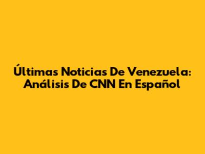 Últimas Noticias De Venezuela: Análisis De CNN En Español