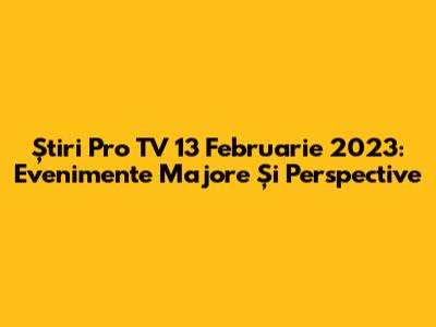 Știri Pro TV 13 Februarie 2023: Evenimente Majore Și Perspective
