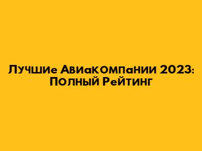 Лучшие Авиакомпании 2023: Полный Рейтинг