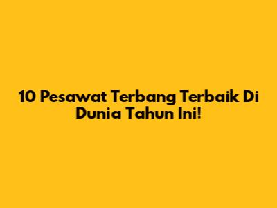 10 Pesawat Terbang Terbaik Di Dunia Tahun Ini!