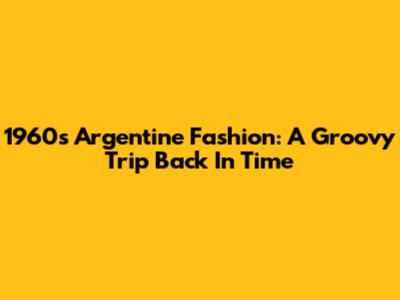 1960s Argentine Fashion: A Groovy Trip Back In Time