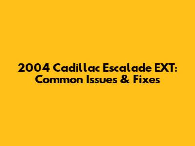 2004 Cadillac Escalade EXT: Common Issues & Fixes