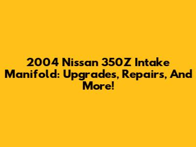 2004 Nissan 350Z Intake Manifold: Upgrades, Repairs, And More!