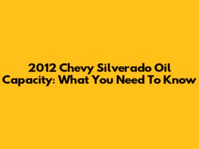 2012 Chevy Silverado Oil Capacity: What You Need To Know