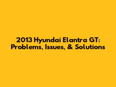 2013 Hyundai Elantra GT: Problems, Issues, & Solutions