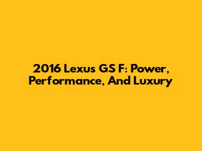 2016 Lexus GS F: Power, Performance, And Luxury