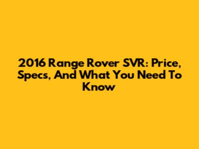 2016 Range Rover SVR: Price, Specs, And What You Need To Know