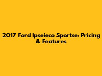 2017 Ford Ipseieco Sportse: Pricing & Features