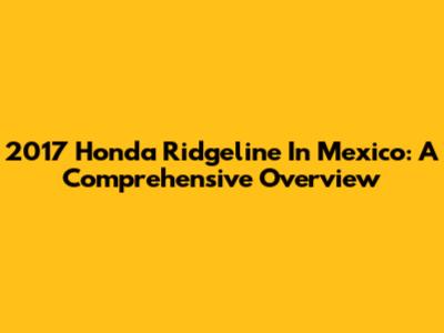 2017 Honda Ridgeline In Mexico: A Comprehensive Overview