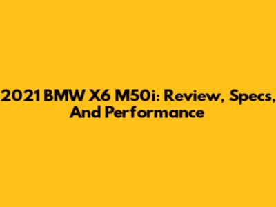2021 BMW X6 M50i: Review, Specs, And Performance