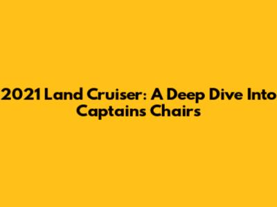 2021 Land Cruiser: A Deep Dive Into Captain's Chairs