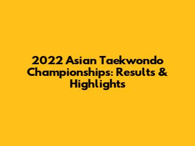 2022 Asian Taekwondo Championships: Results & Highlights