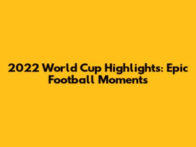 2022 World Cup Highlights: Epic Football Moments