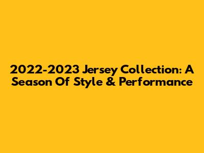 2022-2023 Jersey Collection: A Season Of Style & Performance