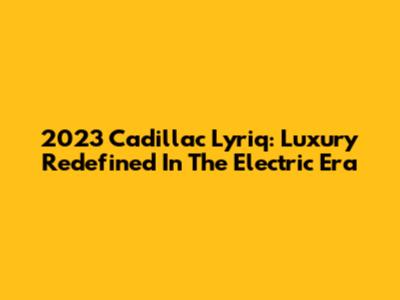 2023 Cadillac Lyriq: Luxury Redefined In The Electric Era
