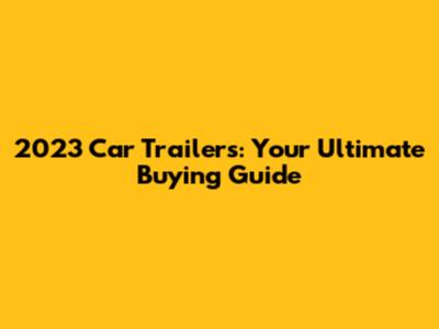 2023 Car Trailers: Your Ultimate Buying Guide