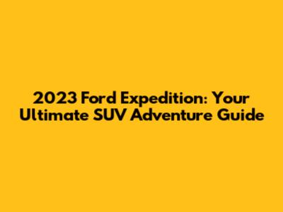 2023 Ford Expedition: Your Ultimate SUV Adventure Guide