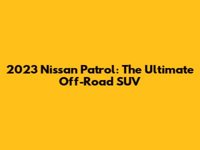 2023 Nissan Patrol: The Ultimate Off-Road SUV