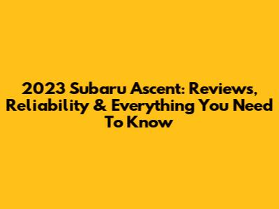 2023 Subaru Ascent: Reviews, Reliability & Everything You Need To Know