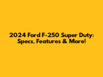 2024 Ford F-250 Super Duty: Specs, Features & More!