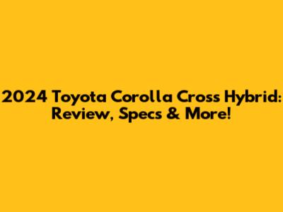 2024 Toyota Corolla Cross Hybrid: Review, Specs & More!