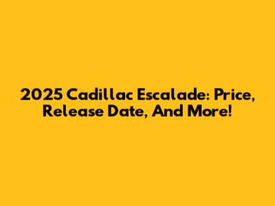 2025 Cadillac Escalade: Price, Release Date, And More!