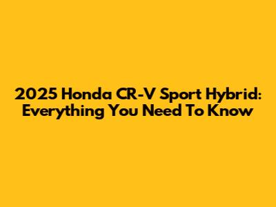 2025 Honda CR-V Sport Hybrid: Everything You Need To Know