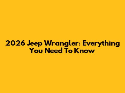 2026 Jeep Wrangler: Everything You Need To Know