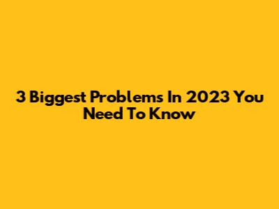 3 Biggest Problems In 2023 You Need To Know
