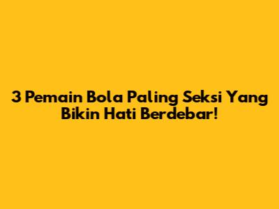 3 Pemain Bola Paling Seksi Yang Bikin Hati Berdebar!