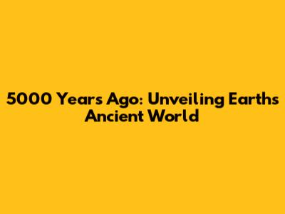 5000 Years Ago: Unveiling Earth's Ancient World