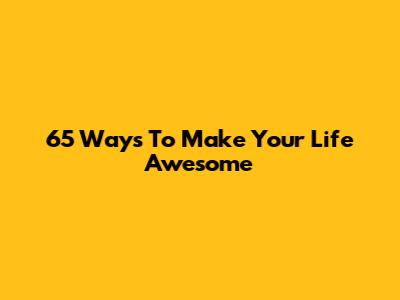 65 Ways To Make Your Life Awesome