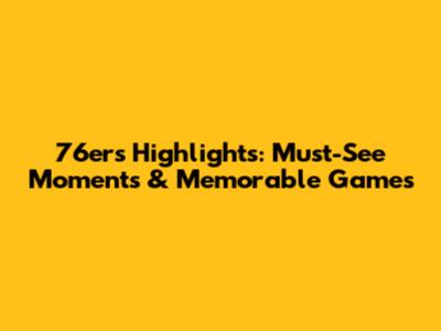 76ers Highlights: Must-See Moments & Memorable Games