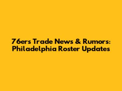 76ers Trade News & Rumors: Philadelphia Roster Updates