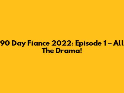 90 Day Fiance 2022: Episode 1 – All The Drama!