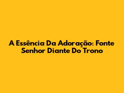 A Essência Da Adoração: Fonte Senhor Diante Do Trono