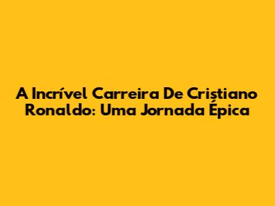 A Incrível Carreira De Cristiano Ronaldo: Uma Jornada Épica