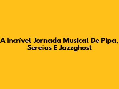 A Incrível Jornada Musical De Pipa, Sereias E Jazzghost