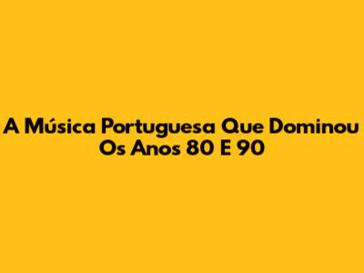 A Música Portuguesa Que Dominou Os Anos 80 E 90