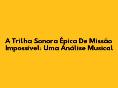 A Trilha Sonora Épica De Missão Impossível: Uma Análise Musical