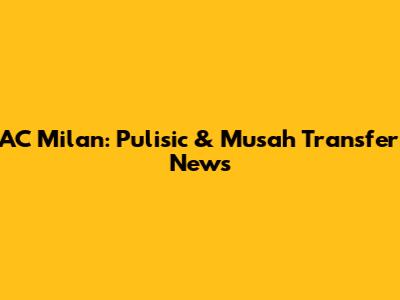 AC Milan: Pulisic & Musah Transfer News