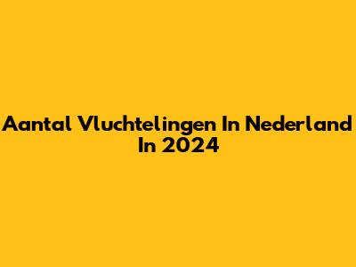 Aantal Vluchtelingen In Nederland In 2024